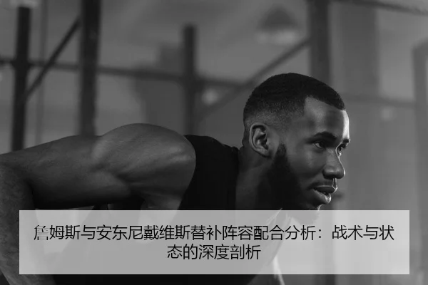 詹姆斯与安东尼戴维斯替补阵容配合分析：战术与状态的深度剖析